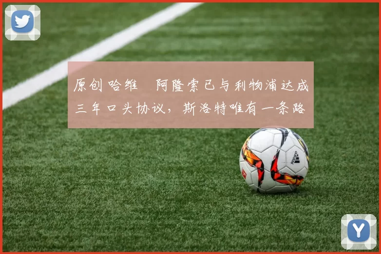 原创 哈维・阿隆索已与利物浦达成三年口头协议，斯洛特唯有一条路可 “翻盘”