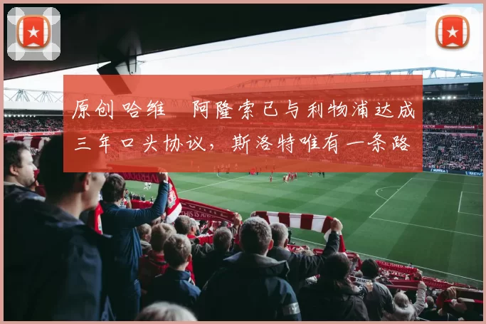 原创 哈维・阿隆索已与利物浦达成三年口头协议，斯洛特唯有一条路可 “翻盘”