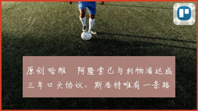 原创 哈维・阿隆索已与利物浦达成三年口头协议，斯洛特唯有一条路可 “翻盘”