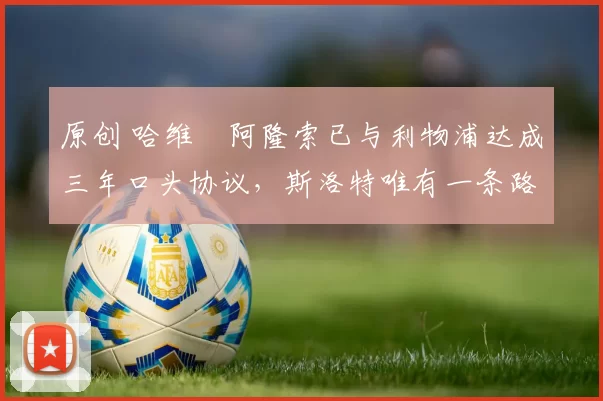 原创 哈维・阿隆索已与利物浦达成三年口头协议，斯洛特唯有一条路可 “翻盘”