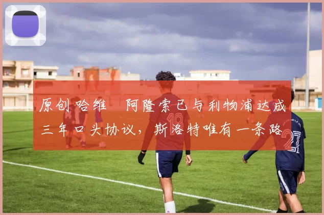 原创 哈维・阿隆索已与利物浦达成三年口头协议，斯洛特唯有一条路可 “翻盘”