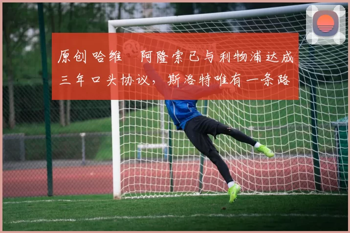 原创 哈维・阿隆索已与利物浦达成三年口头协议,斯洛特唯有一条路可 “翻盘”