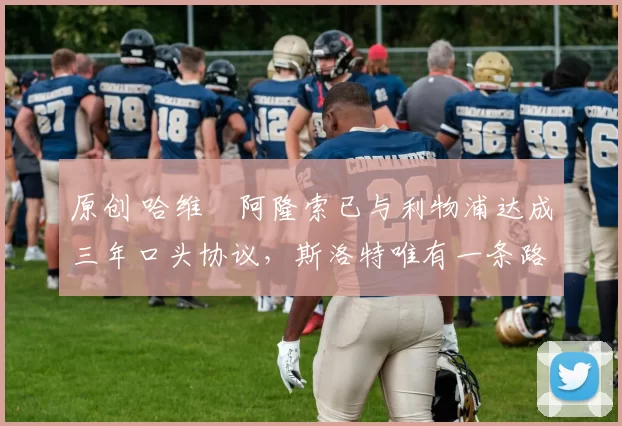 原创 哈维・阿隆索已与利物浦达成三年口头协议，斯洛特唯有一条路可 “翻盘”