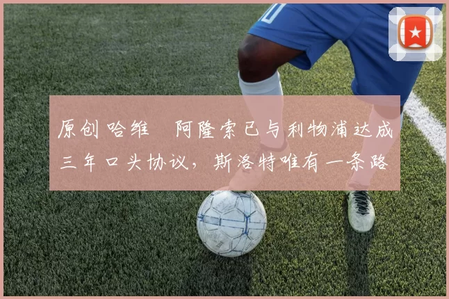 原创 哈维・阿隆索已与利物浦达成三年口头协议，斯洛特唯有一条路可 “翻盘”