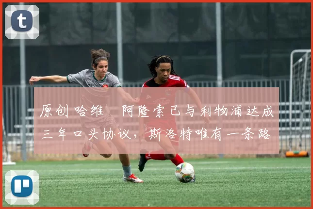 原创 哈维・阿隆索已与利物浦达成三年口头协议，斯洛特唯有一条路可 “翻盘”