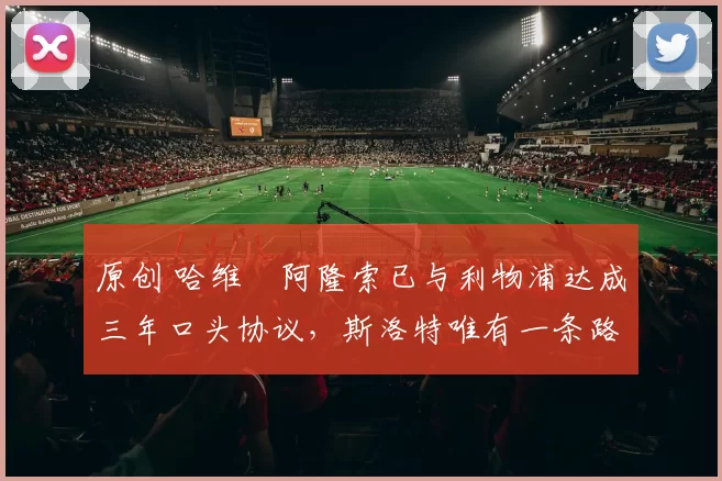 原创 哈维・阿隆索已与利物浦达成三年口头协议，斯洛特唯有一条路可 “翻盘”