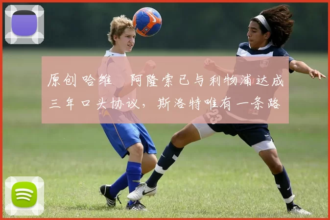 原创 哈维・阿隆索已与利物浦达成三年口头协议，斯洛特唯有一条路可 “翻盘”