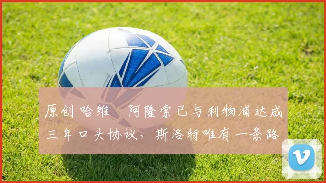 原创 哈维・阿隆索已与利物浦达成三年口头协议，斯洛特唯有一条路可 “翻盘”