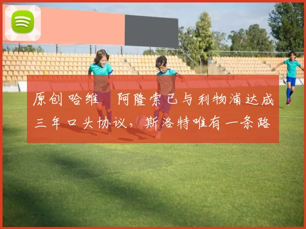 原创 哈维・阿隆索已与利物浦达成三年口头协议，斯洛特唯有一条路可 “翻盘”