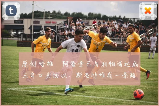 原创 哈维・阿隆索已与利物浦达成三年口头协议，斯洛特唯有一条路可 “翻盘”