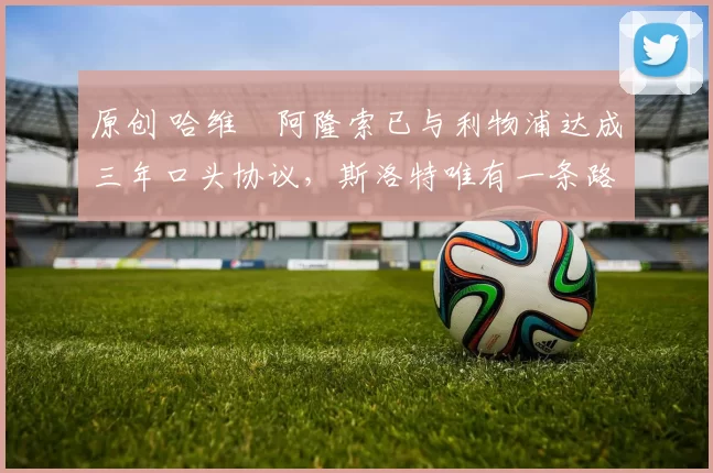 原创 哈维・阿隆索已与利物浦达成三年口头协议，斯洛特唯有一条路可 “翻盘”