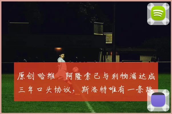 原创 哈维・阿隆索已与利物浦达成三年口头协议，斯洛特唯有一条路可 “翻盘”