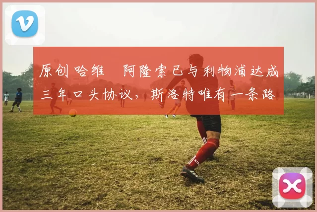 原创 哈维・阿隆索已与利物浦达成三年口头协议，斯洛特唯有一条路可 “翻盘”