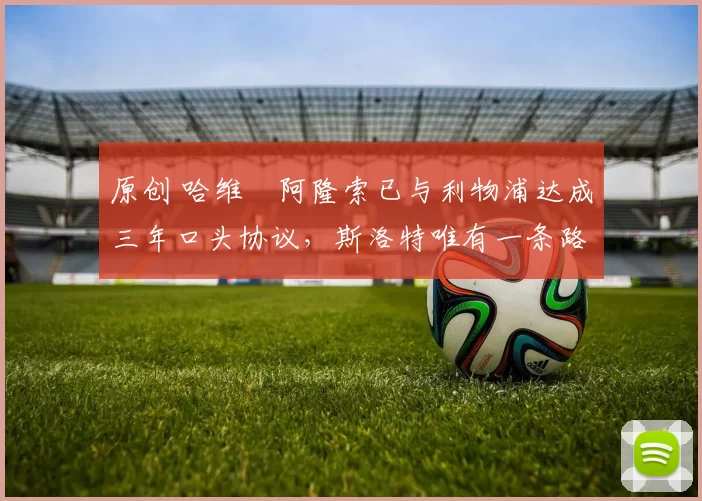 原创 哈维・阿隆索已与利物浦达成三年口头协议，斯洛特唯有一条路可 “翻盘”