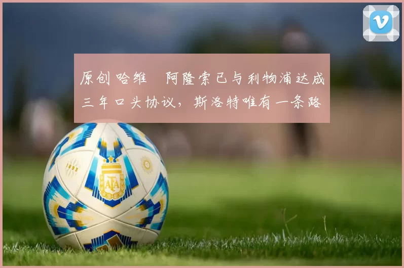 原创 哈维・阿隆索已与利物浦达成三年口头协议，斯洛特唯有一条路可 “翻盘”