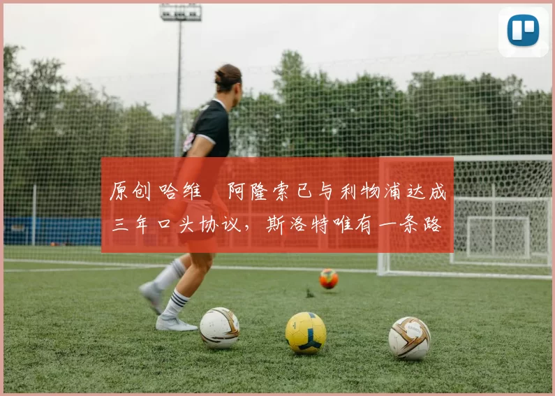 原创 哈维・阿隆索已与利物浦达成三年口头协议，斯洛特唯有一条路可 “翻盘”