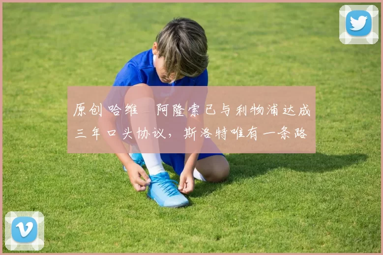 原创 哈维・阿隆索已与利物浦达成三年口头协议，斯洛特唯有一条路可 “翻盘”