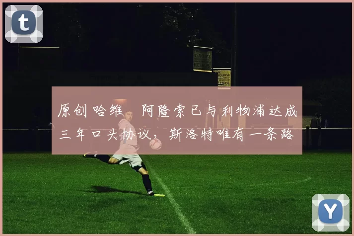 原创 哈维・阿隆索已与利物浦达成三年口头协议，斯洛特唯有一条路可 “翻盘”