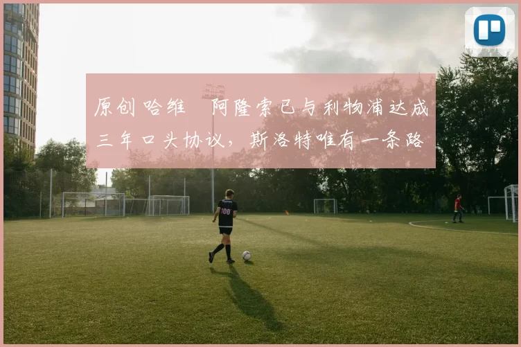 原创 哈维・阿隆索已与利物浦达成三年口头协议，斯洛特唯有一条路可 “翻盘”