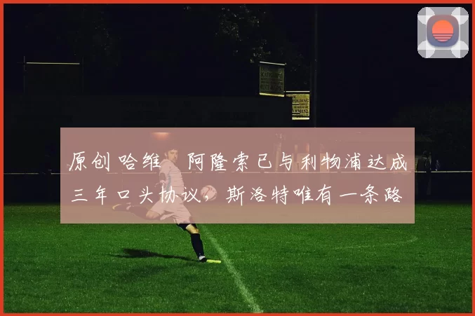 原创 哈维・阿隆索已与利物浦达成三年口头协议，斯洛特唯有一条路可 “翻盘”