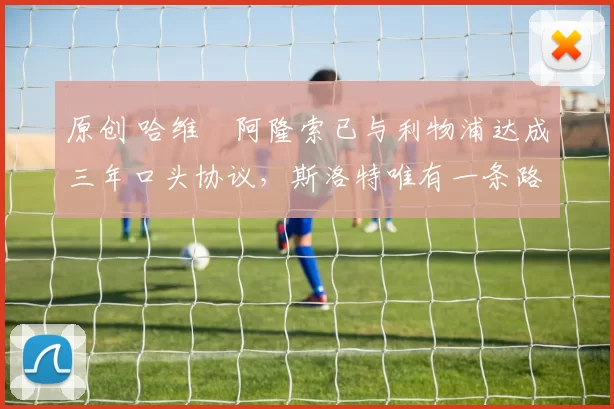 原创 哈维・阿隆索已与利物浦达成三年口头协议，斯洛特唯有一条路可 “翻盘”