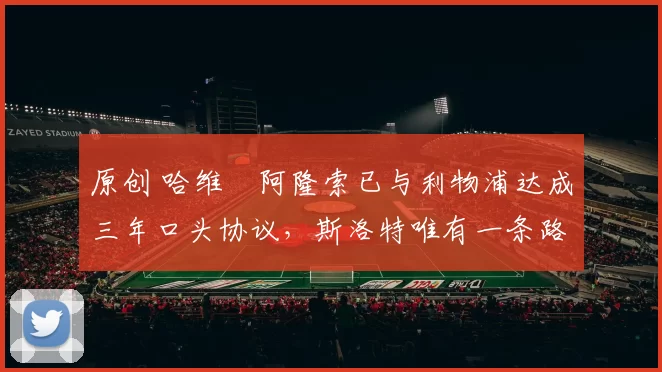 原创 哈维・阿隆索已与利物浦达成三年口头协议，斯洛特唯有一条路可 “翻盘”