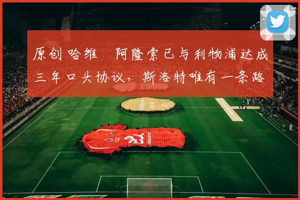 原创 哈维・阿隆索已与利物浦达成三年口头协议，斯洛特唯有一条路可 “翻盘”