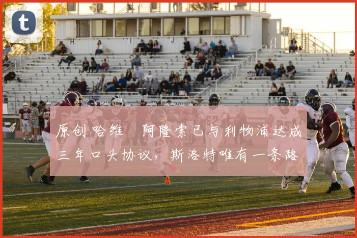 原创 哈维・阿隆索已与利物浦达成三年口头协议，斯洛特唯有一条路可 “翻盘”