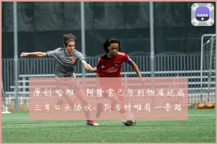 原创 哈维・阿隆索已与利物浦达成三年口头协议，斯洛特唯有一条路可 “翻盘”