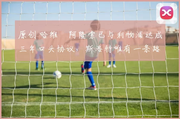 原创 哈维・阿隆索已与利物浦达成三年口头协议，斯洛特唯有一条路可 “翻盘”