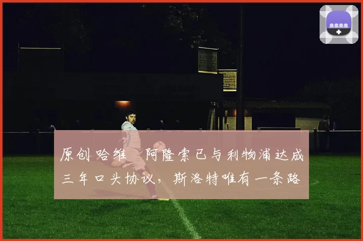 原创 哈维・阿隆索已与利物浦达成三年口头协议，斯洛特唯有一条路可 “翻盘”