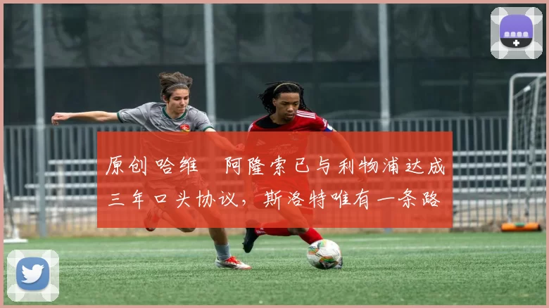 原创 哈维・阿隆索已与利物浦达成三年口头协议，斯洛特唯有一条路可 “翻盘”