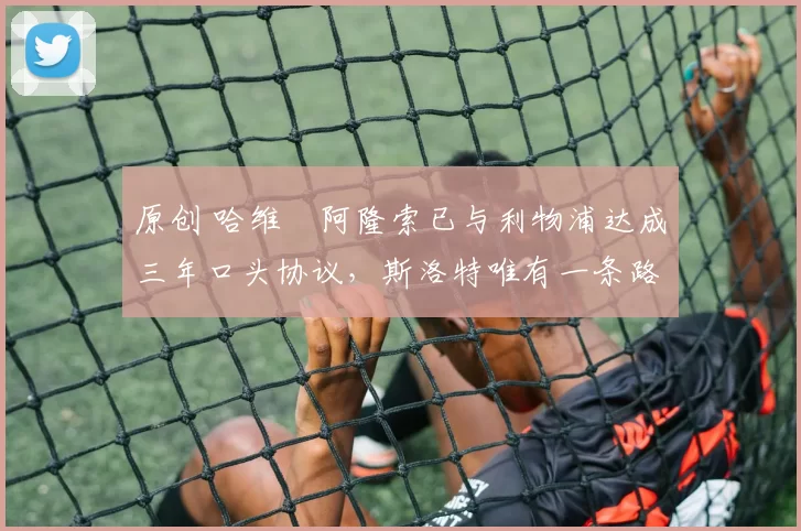 原创 哈维・阿隆索已与利物浦达成三年口头协议，斯洛特唯有一条路可 “翻盘”