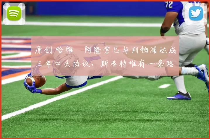 原创 哈维・阿隆索已与利物浦达成三年口头协议，斯洛特唯有一条路可 “翻盘”