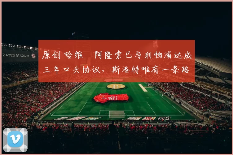 原创 哈维・阿隆索已与利物浦达成三年口头协议，斯洛特唯有一条路可 “翻盘”