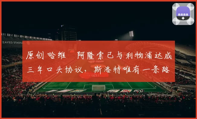 原创 哈维・阿隆索已与利物浦达成三年口头协议，斯洛特唯有一条路可 “翻盘”
