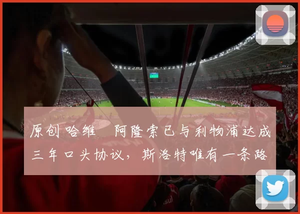 原创 哈维・阿隆索已与利物浦达成三年口头协议，斯洛特唯有一条路可 “翻盘”