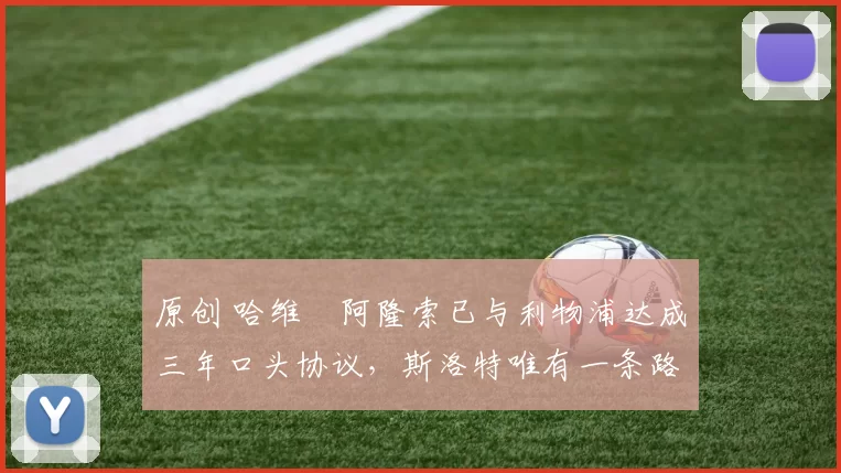 原创 哈维・阿隆索已与利物浦达成三年口头协议，斯洛特唯有一条路可 “翻盘”