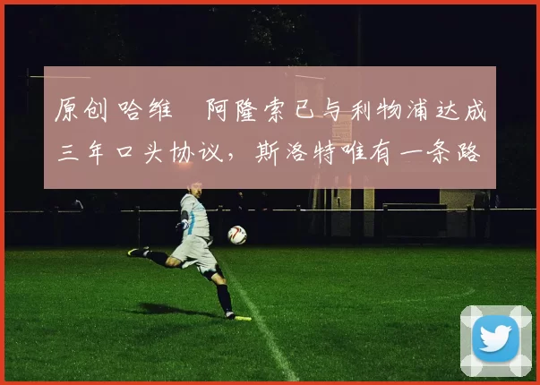 原创 哈维・阿隆索已与利物浦达成三年口头协议，斯洛特唯有一条路可 “翻盘”