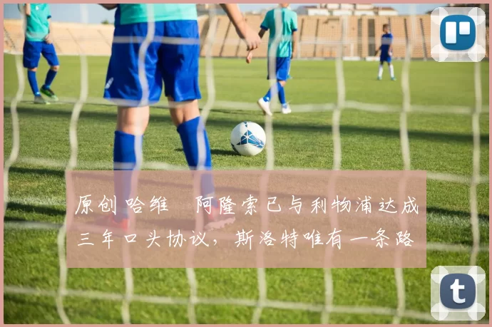 原创 哈维・阿隆索已与利物浦达成三年口头协议，斯洛特唯有一条路可 “翻盘”