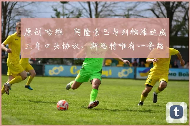 原创 哈维・阿隆索已与利物浦达成三年口头协议，斯洛特唯有一条路可 “翻盘”