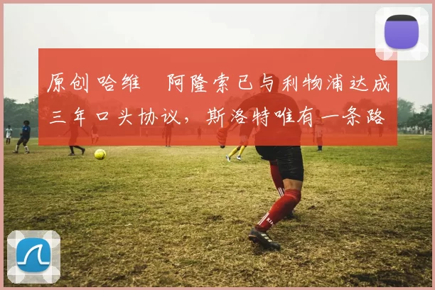 原创 哈维・阿隆索已与利物浦达成三年口头协议，斯洛特唯有一条路可 “翻盘”