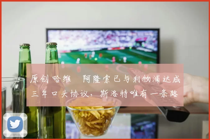 原创 哈维・阿隆索已与利物浦达成三年口头协议，斯洛特唯有一条路可 “翻盘”