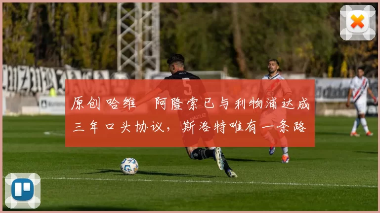 原创 哈维・阿隆索已与利物浦达成三年口头协议，斯洛特唯有一条路可 “翻盘”