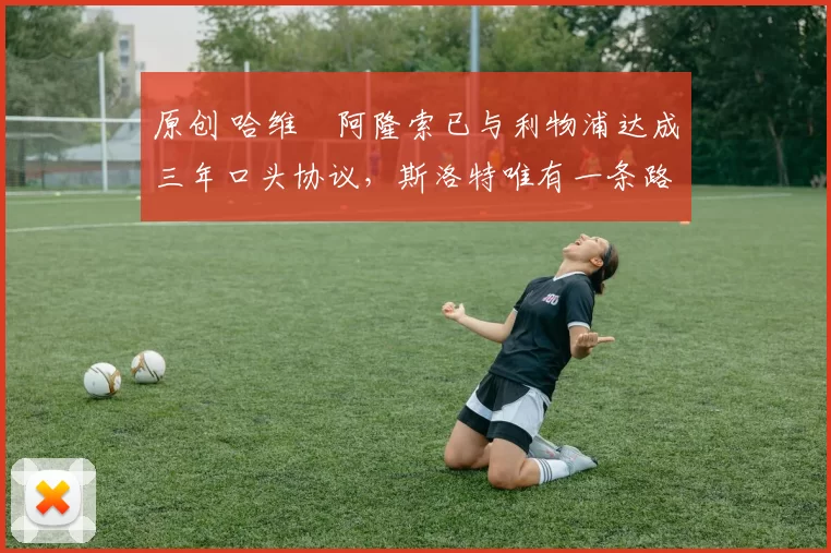 原创 哈维・阿隆索已与利物浦达成三年口头协议,斯洛特唯有一条路可 “翻盘”