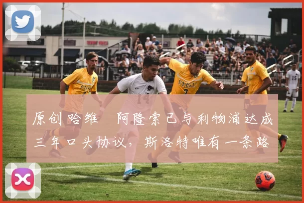 原创 哈维・阿隆索已与利物浦达成三年口头协议，斯洛特唯有一条路可 “翻盘”