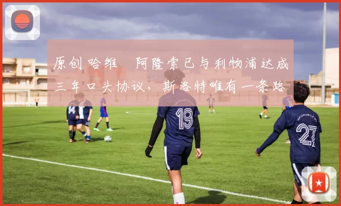 原创 哈维・阿隆索已与利物浦达成三年口头协议，斯洛特唯有一条路可 “翻盘”