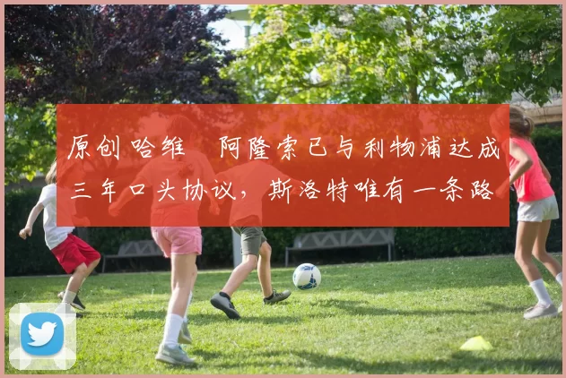 原创 哈维・阿隆索已与利物浦达成三年口头协议，斯洛特唯有一条路可 “翻盘”