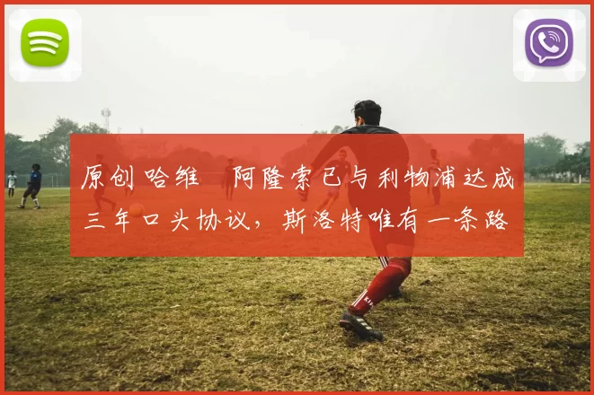 原创 哈维・阿隆索已与利物浦达成三年口头协议，斯洛特唯有一条路可 “翻盘”