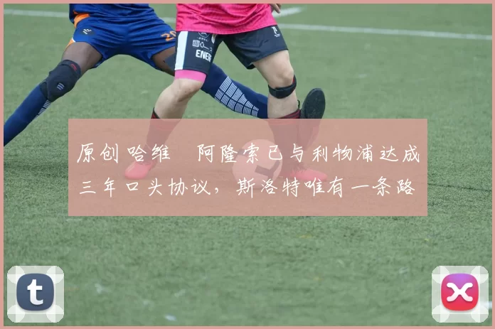 原创 哈维・阿隆索已与利物浦达成三年口头协议，斯洛特唯有一条路可 “翻盘”